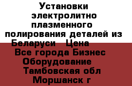 Установки электролитно-плазменного  полирования деталей из Беларуси › Цена ­ 100 - Все города Бизнес » Оборудование   . Тамбовская обл.,Моршанск г.